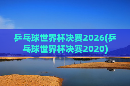 乒乓球世界杯决赛2026(乒乓球世界杯决赛2020)