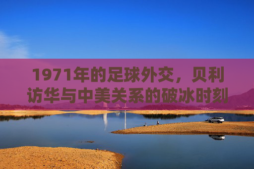 1971年的足球外交,贝利访华与中美关系的破冰时刻