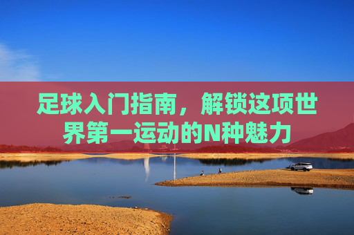 足球入门指南,解锁这项世界第一运动的N种魅力