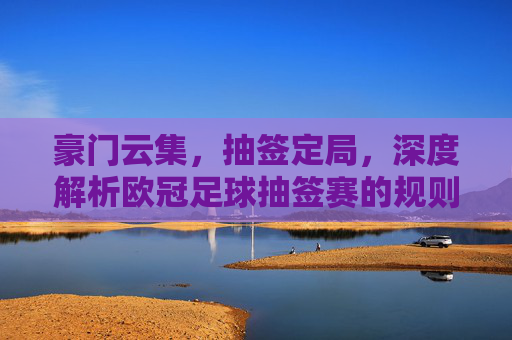 豪门云集,抽签定局,深度解析欧冠足球抽签赛的规则与玄机