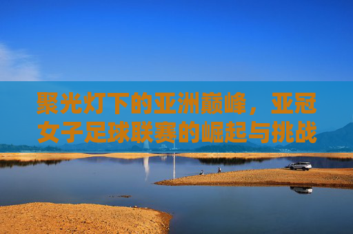 聚光灯下的亚洲巅峰,亚冠女子足球联赛的崛起与挑战