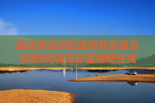 新足球直播在线观看免费高清视频(新足球直播吧在线观看)