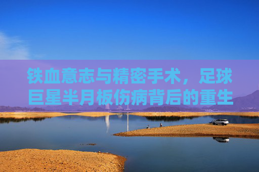 铁血意志与精密手术,足球巨星半月板伤病背后的重生之路