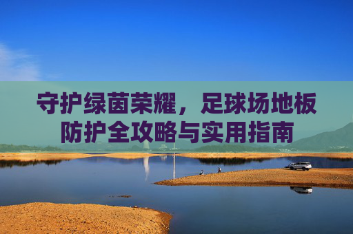 守护绿茵荣耀,足球场地板防护全攻略与实用指南