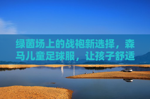绿茵场上的战袍新选择,森马儿童足球服,让孩子舒适享受每一滴汗水