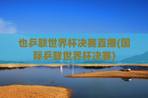 也乒联世界杯决赛直播(国际乒联世界杯决赛)