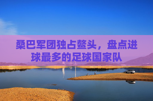 桑巴军团独占鳌头,盘点进球最多的足球国家队