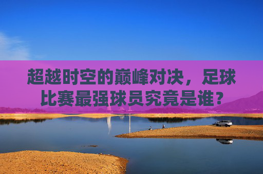 超越时空的巅峰对决,足球比赛最强球员究竟是谁?
