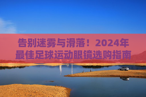 告别迷雾与滑落!2024年最佳足球运动眼镜选购指南与推荐