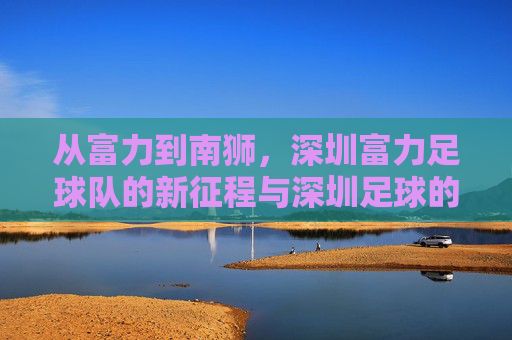 从富力到南狮,深圳富力足球队的新征程与深圳足球的情怀坚守