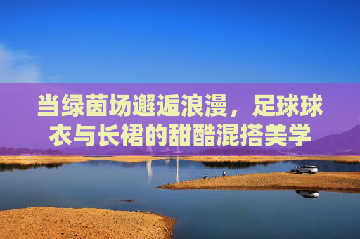 当绿茵场邂逅浪漫,足球球衣与长裙的甜酷混搭美学