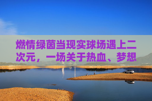 燃情绿茵当现实球场遇上二次元,一场关于热血、梦想与动漫的足球狂欢