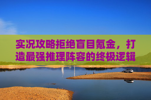 实况攻略拒绝盲目氪金,打造最强推理阵容的终极逻辑