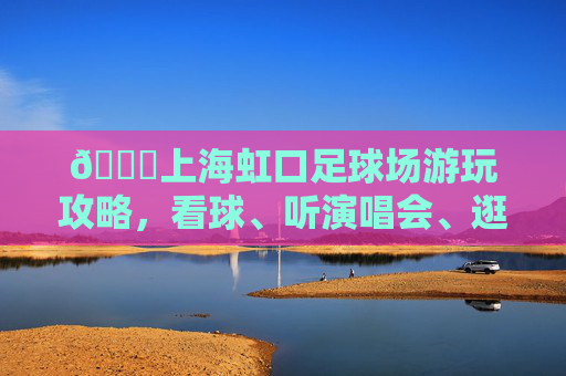 📍上海虹口足球场游玩攻略,看球、听演唱会、逛商场一站式搞定