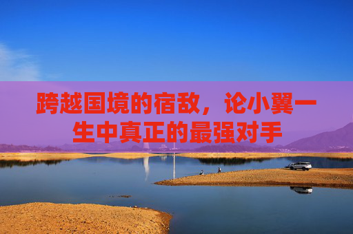 跨越国境的宿敌,论小翼一生中真正的最强对手