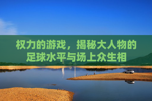 权力的游戏,揭秘大人物的足球水平与场上众生相