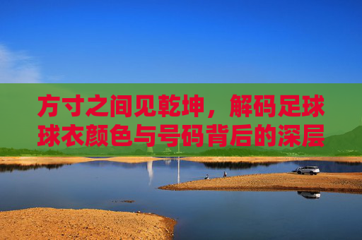 方寸之间见乾坤,解码足球球衣颜色与号码背后的深层逻辑