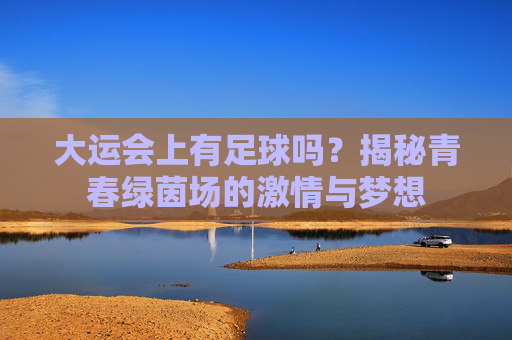 大运会上有足球吗?揭秘青春绿茵场的激情与梦想