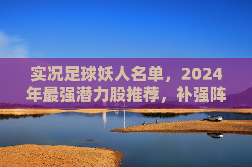 实况足球妖人名单,2024年最强潜力股推荐,补强阵容必备指南