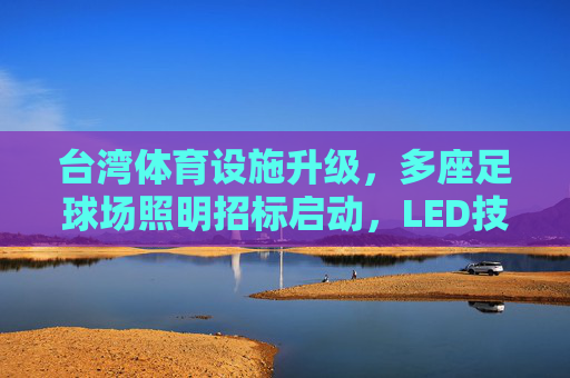 台湾体育设施升级,多座足球场照明招标启动,LED技术赋能绿色赛事