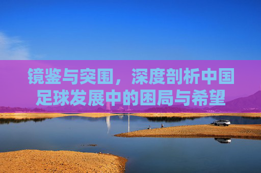 镜鉴与突围,深度剖析中国足球发展中的困局与希望