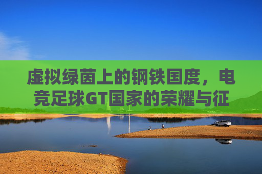 虚拟绿茵上的钢铁国度,电竞足球GT国家的荣耀与征途