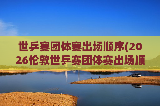 世乒赛团体赛出场顺序(2026伦敦世乒赛团体赛出场顺序)
