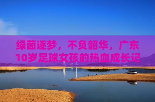 绿茵逐梦,不负韶华,广东10岁足球女孩的热血成长记