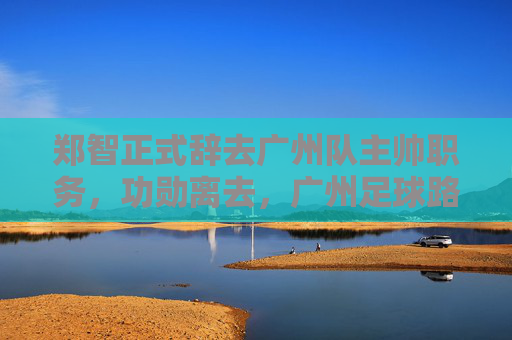 郑智正式辞去广州队主帅职务,功勋离去,广州足球路在何方?
