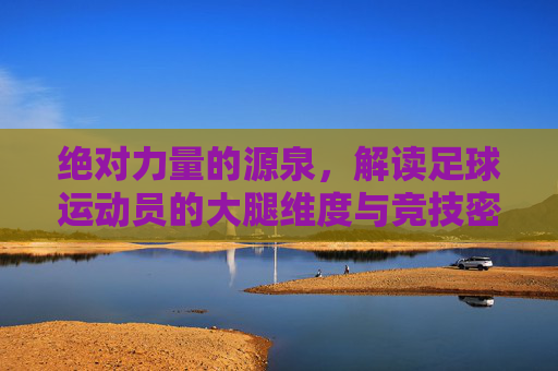 绝对力量的源泉,解读足球运动员的大腿维度与竞技密码