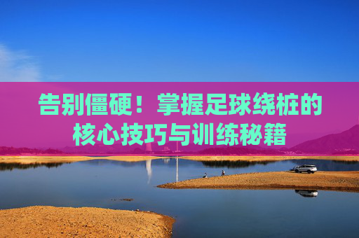告别僵硬!掌握足球绕桩的核心技巧与训练秘籍