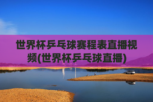 世界杯乒乓球赛程表直播视频(世界杯乒乓球直播)