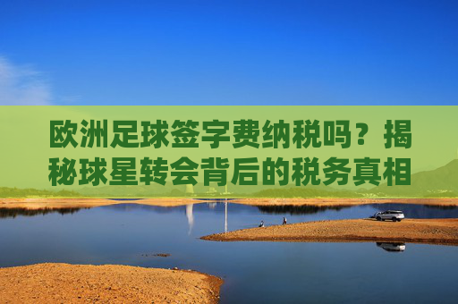 欧洲足球签字费纳税吗?揭秘球星转会背后的税务真相