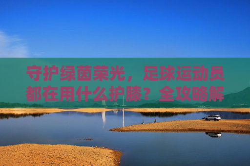 守护绿茵荣光,足球运动员都在用什么护膝?全攻略解析