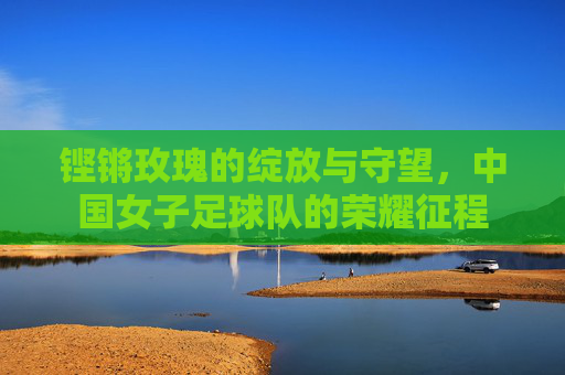 铿锵玫瑰的绽放与守望,中国女子足球队的荣耀征程