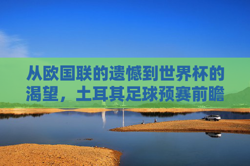 从欧国联的遗憾到世界杯的渴望,土耳其足球预赛前瞻与核心解析