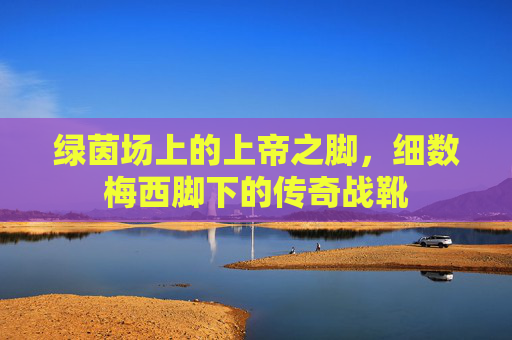 绿茵场上的上帝之脚,细数梅西脚下的传奇战靴