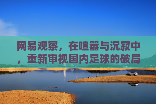 网易观察,在喧嚣与沉寂中,重新审视国内足球的破局之路