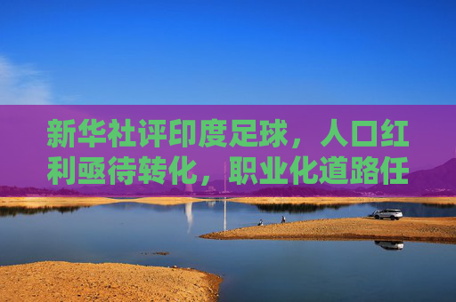 新华社评印度足球,人口红利亟待转化,职业化道路任重道远