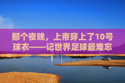 那个夜晚,上帝穿上了10号球衣——记世界足球最难忘的进球