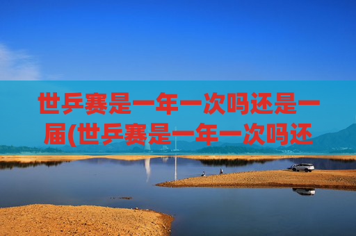 世乒赛是一年一次吗还是一届(世乒赛是一年一次吗还是一届一次啊)