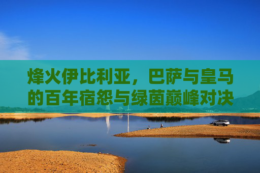 烽火伊比利亚,巴萨与皇马的百年宿怨与绿茵巅峰对决