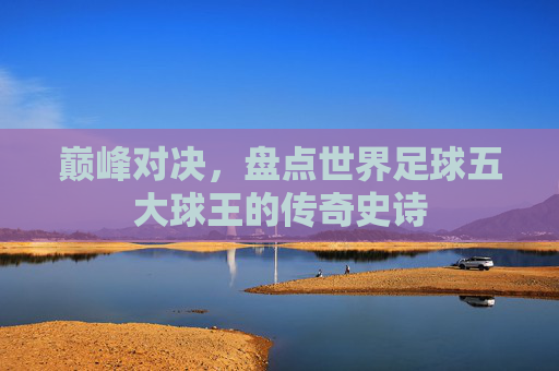 巅峰对决,盘点世界足球五大球王的传奇史诗