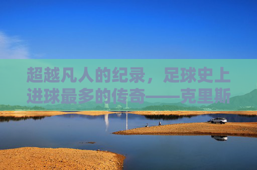 超越凡人的纪录,足球史上进球最多的传奇——克里斯蒂亚诺·罗纳尔多