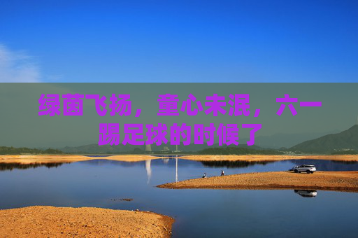 绿茵飞扬,童心未泯,六一踢足球的时候了