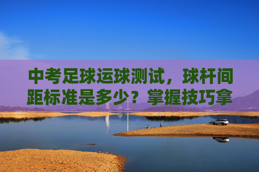 中考足球运球测试,球杆间距标准是多少?掌握技巧拿高分!