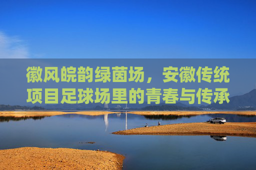 徽风皖韵绿茵场,安徽传统项目足球场里的青春与传承