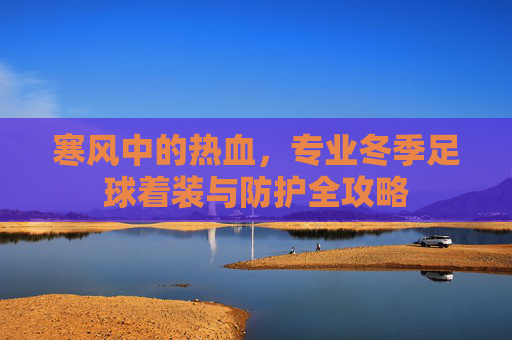 寒风中的热血,专业冬季足球着装与防护全攻略