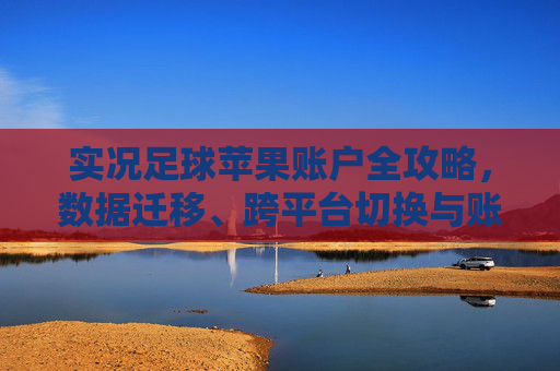 实况足球苹果账户全攻略,数据迁移、跨平台切换与账号安全指南