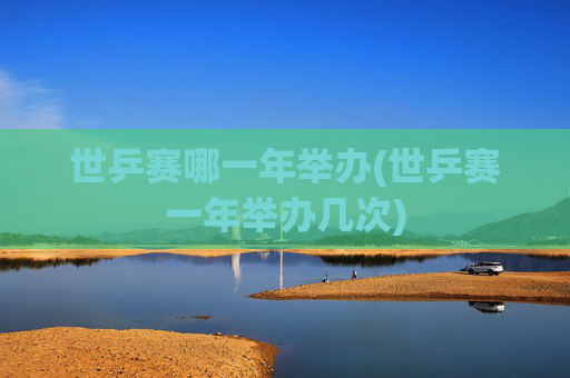 世乒赛哪一年举办(世乒赛一年举办几次)
